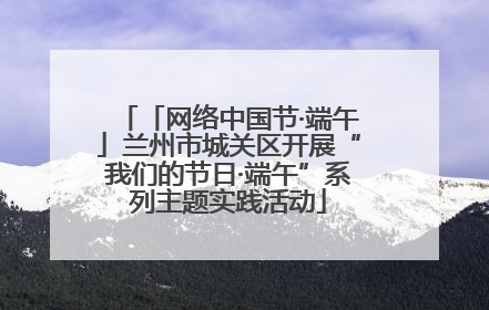 「网络中国节·端午」兰州市城关区开展“我们的节日·端午”系列主题实践活动