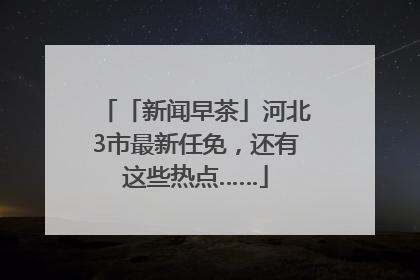 「新闻早茶」河北3市最新任免，还有这些热点……