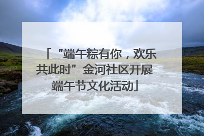 “端午粽有你，欢乐共此时”金河社区开展端午节文化活动