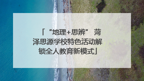 “地理+思辨” 菏泽思源学校特色活动解锁全人教育新模式