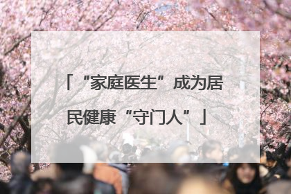 “家庭医生”成为居民健康“守门人”