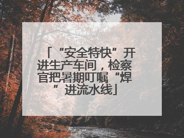 “安全特快”开进生产车间，检察官把暑期叮嘱“焊”进流水线