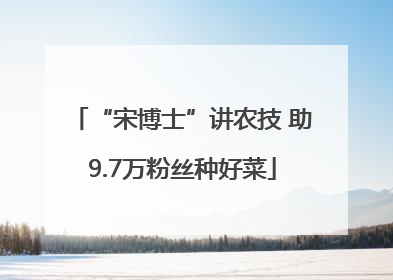 “宋博士”讲农技 助9.7万粉丝种好菜