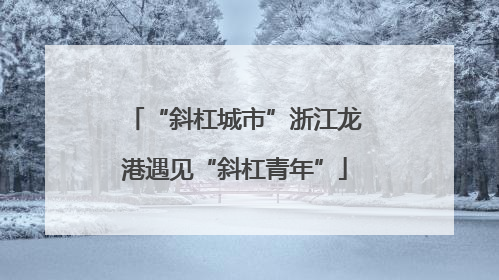 “斜杠城市”浙江龙港遇见“斜杠青年”