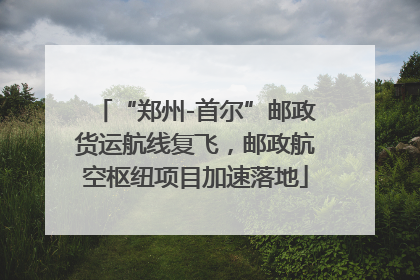 “郑州-首尔”邮政货运航线复飞，邮政航空枢纽项目加速落地