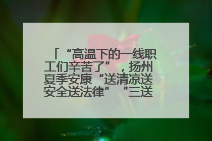 “高温下的一线职工们辛苦了”，扬州夏季安康“送清凉送安全送法律”“三送”活动启幕
