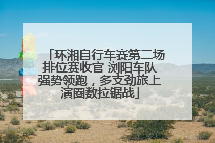 环湘自行车赛第二场排位赛收官 浏阳车队强势领跑，多支劲旅上演圈数拉锯战