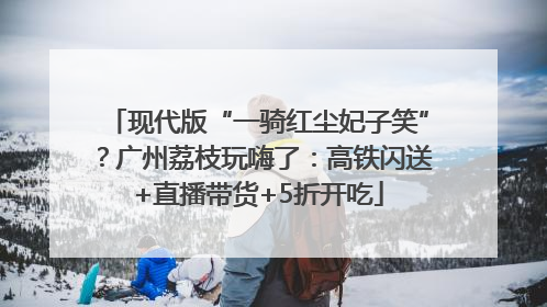 现代版“一骑红尘妃子笑”？广州荔枝玩嗨了：高铁闪送+直播带货+5折开吃