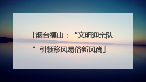 烟台福山：“文明迎亲队”引领移风易俗新风尚