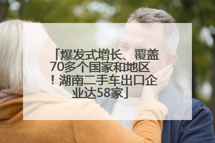 爆发式增长、覆盖70多个国家和地区！湖南二手车出口企业达58家