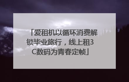 爱租机以循环消费解锁毕业旅行，线上租3C数码为青春定帧