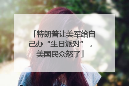 特朗普让美军给自己办“生日派对”，美国民众怒了