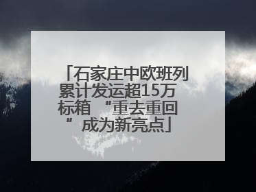石家庄中欧班列累计发运超15万标箱 “重去重回”成为新亮点