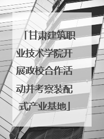 甘肃建筑职业技术学院开展政校合作活动并考察装配式产业基地