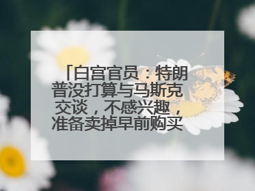白宫官员：特朗普没打算与马斯克交谈，不感兴趣，准备卖掉早前购买的特斯拉