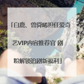 白鹿、曾舜晞担任爱奇艺VIP内容推荐官 剧粉解锁追剧新福利