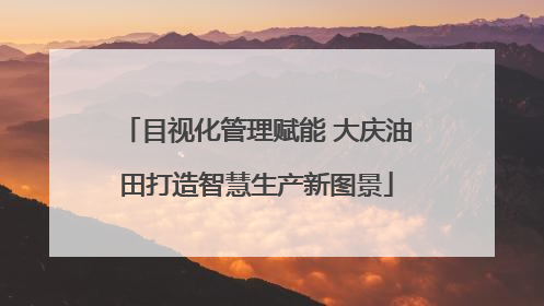 目视化管理赋能 大庆油田打造智慧生产新图景