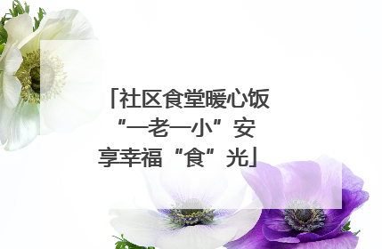 社区食堂暖心饭 “一老一小”安享幸福“食”光