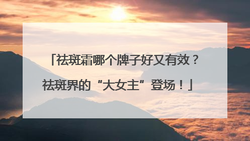 祛斑霜哪个牌子好又有效？祛斑界的“大女主”登场！