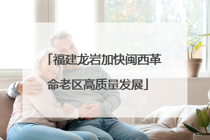 福建龙岩加快闽西革命老区高质量发展