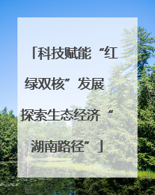 科技赋能“红绿双核”发展 探索生态经济“湖南路径”