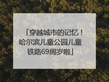 穿越城市的记忆！哈尔滨儿童公园儿童铁路69周岁啦