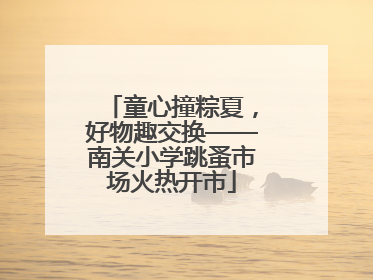 童心撞粽夏，好物趣交换——南关小学跳蚤市场火热开市