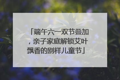 端午六一双节叠加，亲子家庭解锁艾叶飘香的别样儿童节