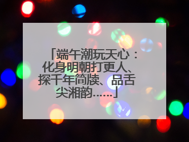端午潮玩天心：化身明朝打更人、探千年简牍、品舌尖湘韵……