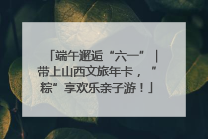 端午邂逅“六一”｜带上山西文旅年卡，“粽”享欢乐亲子游！