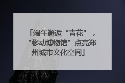 端午邂逅“青花”，“移动博物馆”点亮郑州城市文化空间