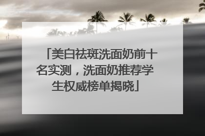 美白祛斑洗面奶前十名实测，洗面奶推荐学生权威榜单揭晓