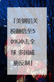 美钢铝关税翻倍至50%冲击全球 多国威胁反制