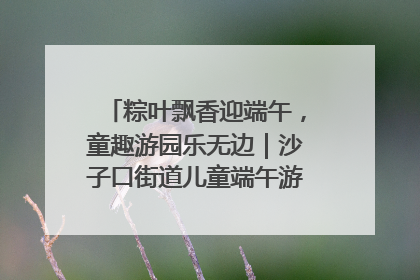 粽叶飘香迎端午，童趣游园乐无边｜沙子口街道儿童端午游园活动圆满落幕