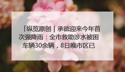 纵览原创｜承德迎来今年首次强降雨：全市救助涉水被困车辆30余辆，8日晚市区已无积水路段，交通恢复畅通