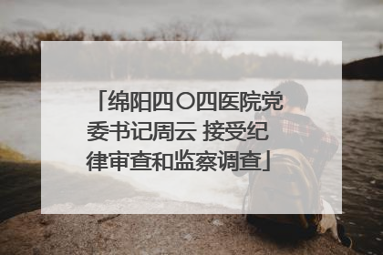 绵阳四〇四医院党委书记周云 接受纪律审查和监察调查