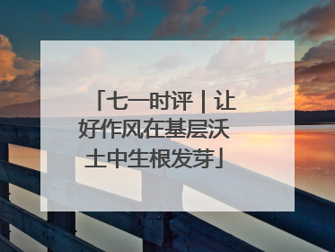 七一时评｜让好作风在基层沃土中生根发芽