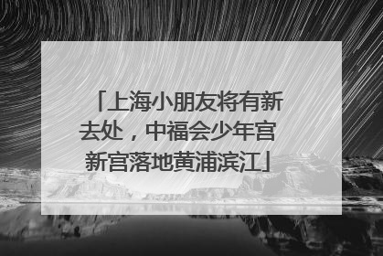 上海小朋友将有新去处，中福会少年宫新宫落地黄浦滨江