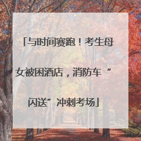 与时间赛跑！考生母女被困酒店，消防车“闪送”冲刺考场