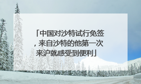 中国对沙特试行免签，来自沙特的他第一次来沪就感受到便利