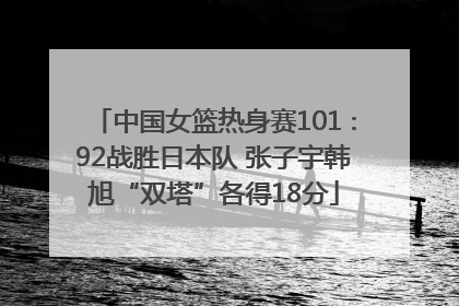 中国女篮热身赛101∶92战胜日本队 张子宇韩旭“双塔”各得18分