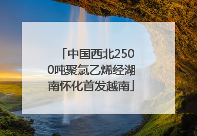 中国西北2500吨聚氯乙烯经湖南怀化首发越南