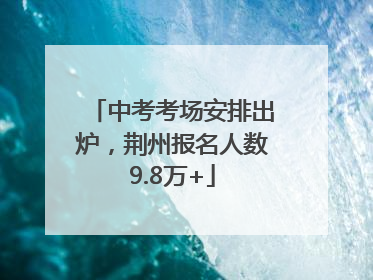 中考考场安排出炉，荆州报名人数9.8万+