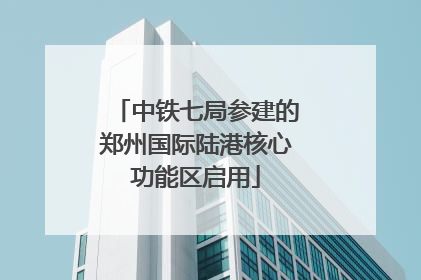 中铁七局参建的郑州国际陆港核心功能区启用