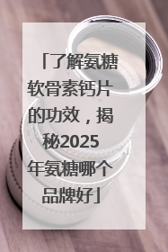 了解氨糖软骨素钙片的功效，揭秘2025年氨糖哪个品牌好