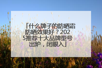 什么牌子的防晒霜防晒效果好？2025推荐十大品牌型号出炉，闭眼入