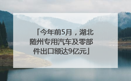 今年前5月，湖北随州专用汽车及零部件出口额达9亿元