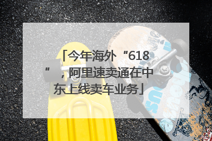 今年海外“618”，阿里速卖通在中东上线卖车业务