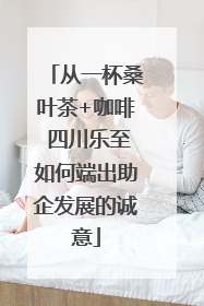 从一杯桑叶茶+咖啡 四川乐至如何端出助企发展的诚意