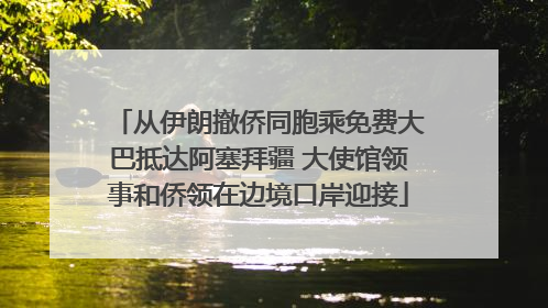 从伊朗撤侨同胞乘免费大巴抵达阿塞拜疆 大使馆领事和侨领在边境口岸迎接